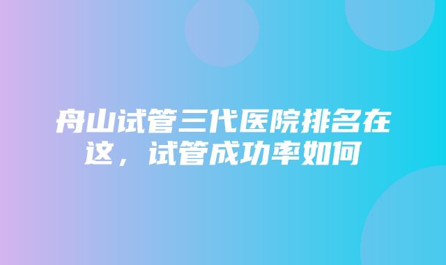 舟山试管三代医院排名在这，试管成功率如何