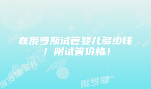 在俄罗斯试管婴儿多少钱！附试管价格！