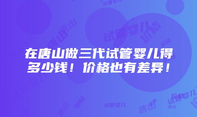 在唐山做三代试管婴儿得多少钱！价格也有差异！