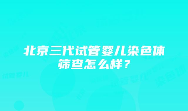 北京三代试管婴儿染色体筛查怎么样？