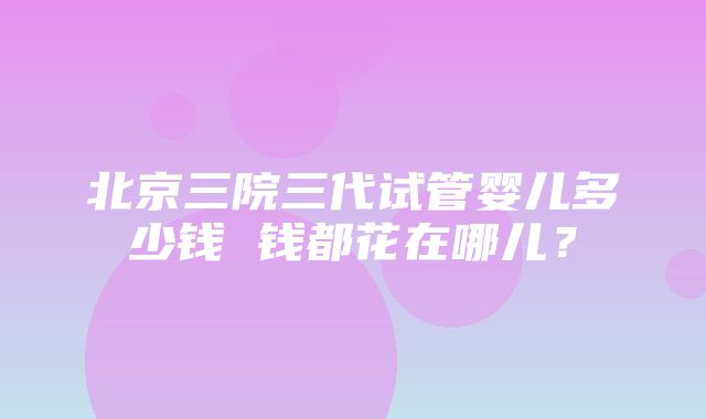 北京三院三代试管婴儿多少钱 钱都花在哪儿？