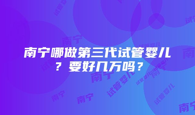 南宁哪做第三代试管婴儿？要好几万吗？