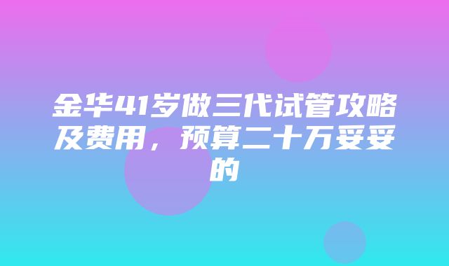 金华41岁做三代试管攻略及费用，预算二十万妥妥的