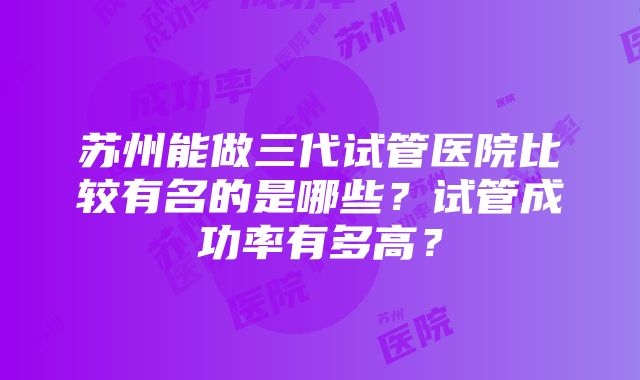 苏州能做三代试管医院比较有名的是哪些？试管成功率有多高？