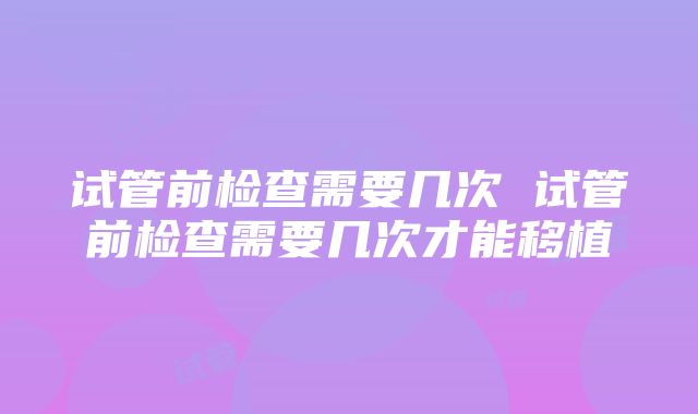 试管前检查需要几次 试管前检查需要几次才能移植