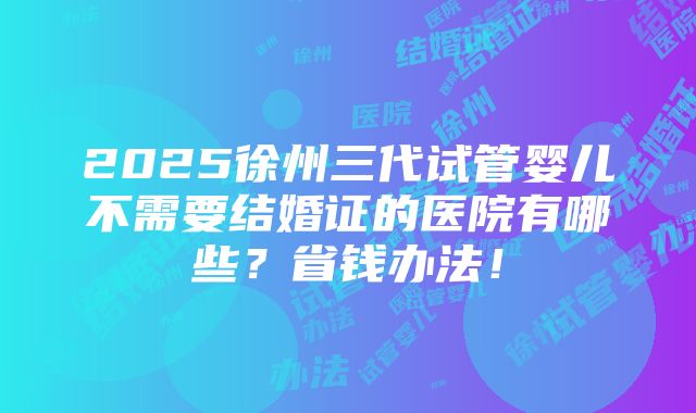 2025徐州三代试管婴儿不需要结婚证的医院有哪些？省钱办法！