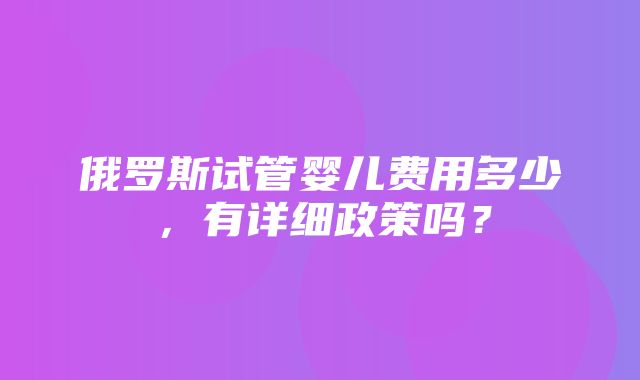 俄罗斯试管婴儿费用多少，有详细政策吗？