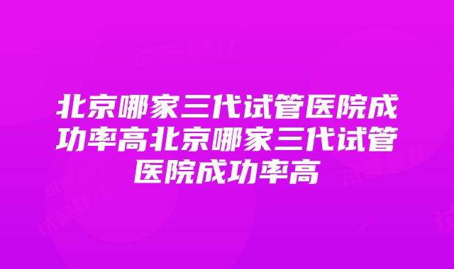 北京哪家三代试管医院成功率高北京哪家三代试管医院成功率高