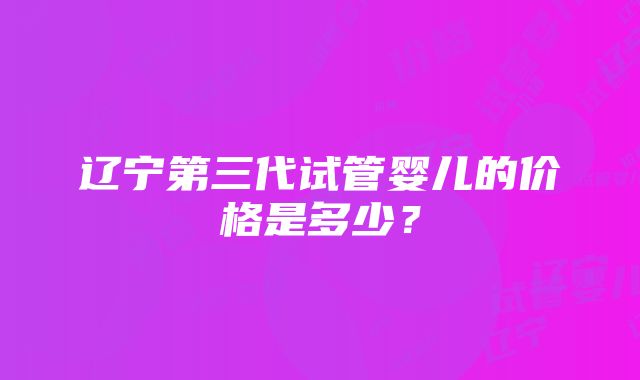 辽宁第三代试管婴儿的价格是多少？