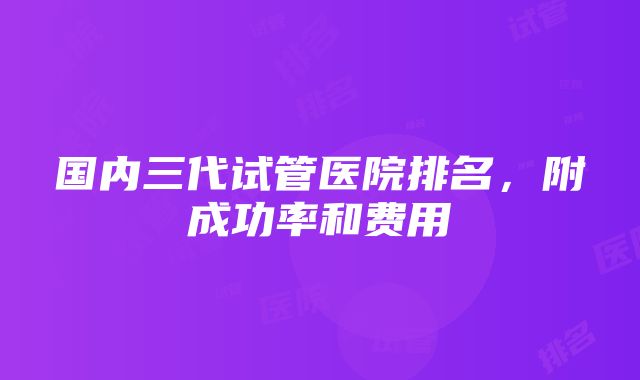 国内三代试管医院排名，附成功率和费用