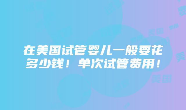 在美国试管婴儿一般要花多少钱！单次试管费用！