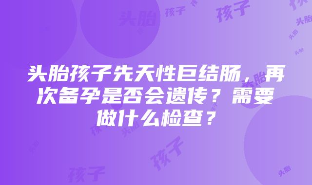 头胎孩子先天性巨结肠，再次备孕是否会遗传？需要做什么检查？