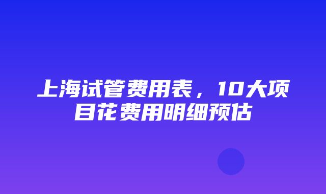 上海试管费用表，10大项目花费用明细预估