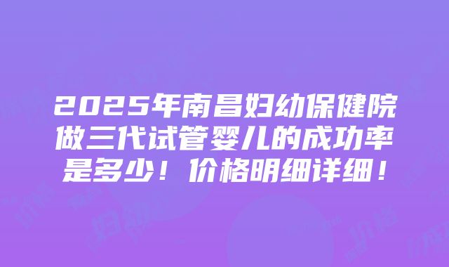 2025年南昌妇幼保健院做三代试管婴儿的成功率是多少！价格明细详细！