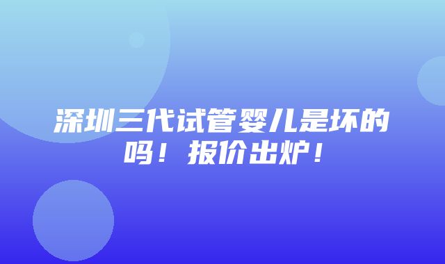 深圳三代试管婴儿是坏的吗！报价出炉！