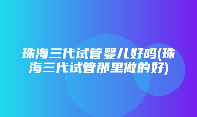 珠海三代试管婴儿好吗(珠海三代试管那里做的好)