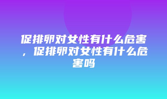 促排卵对女性有什么危害，促排卵对女性有什么危害吗