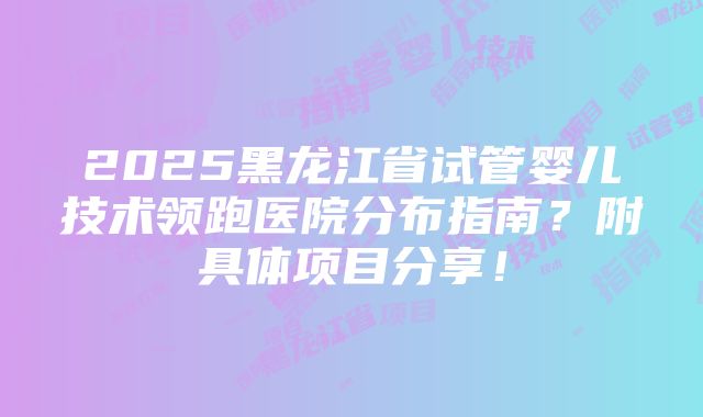 2025黑龙江省试管婴儿技术领跑医院分布指南？附具体项目分享！