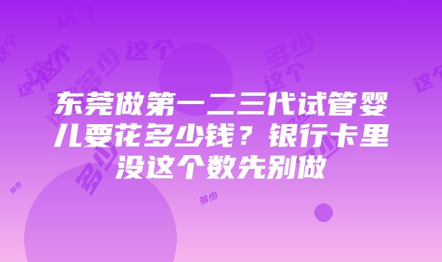 东莞做第一二三代试管婴儿要花多少钱？银行卡里没这个数先别做