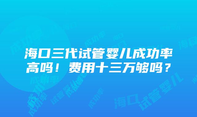 海口三代试管婴儿成功率高吗！费用十三万够吗？