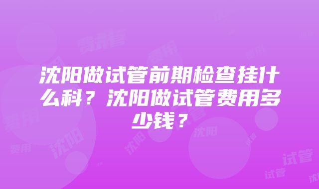 沈阳做试管前期检查挂什么科？沈阳做试管费用多少钱？