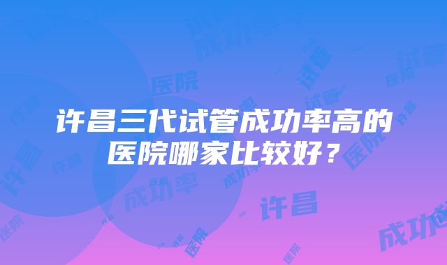 许昌三代试管成功率高的医院哪家比较好？