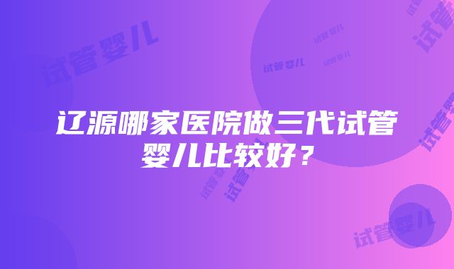 辽源哪家医院做三代试管婴儿比较好？