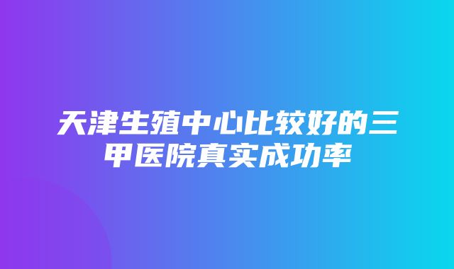 天津生殖中心比较好的三甲医院真实成功率