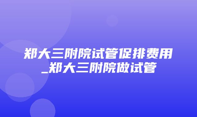 郑大三附院试管促排费用_郑大三附院做试管