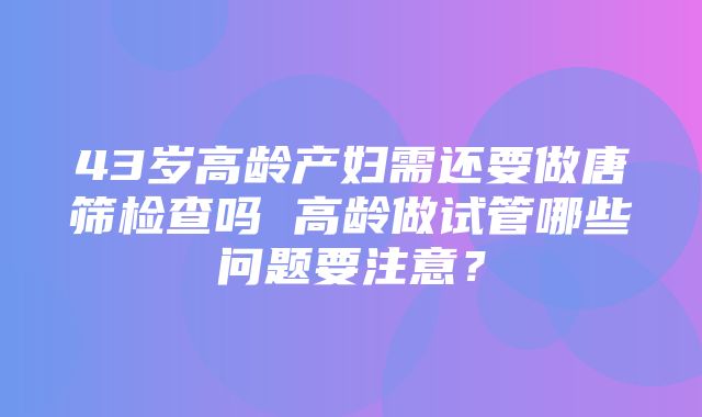 43岁高龄产妇需还要做唐筛检查吗 高龄做试管哪些问题要注意？