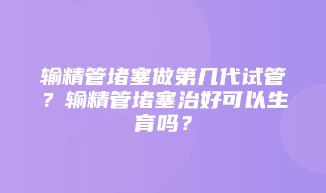 输精管堵塞做第几代试管？输精管堵塞治好可以生育吗？