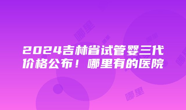 2024吉林省试管婴三代价格公布！哪里有的医院