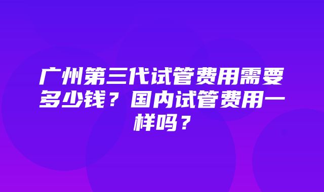 广州第三代试管费用需要多少钱？国内试管费用一样吗？