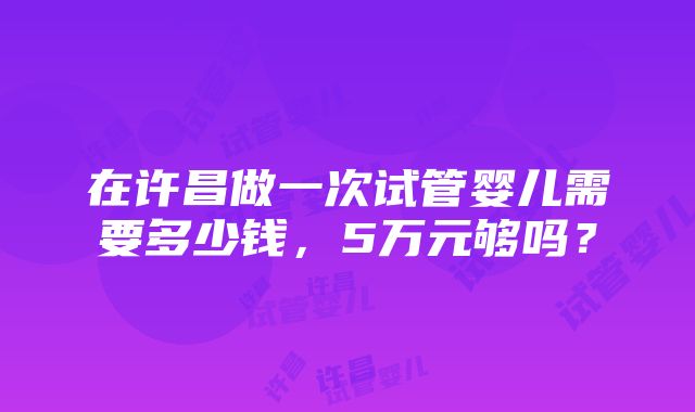 在许昌做一次试管婴儿需要多少钱，5万元够吗？