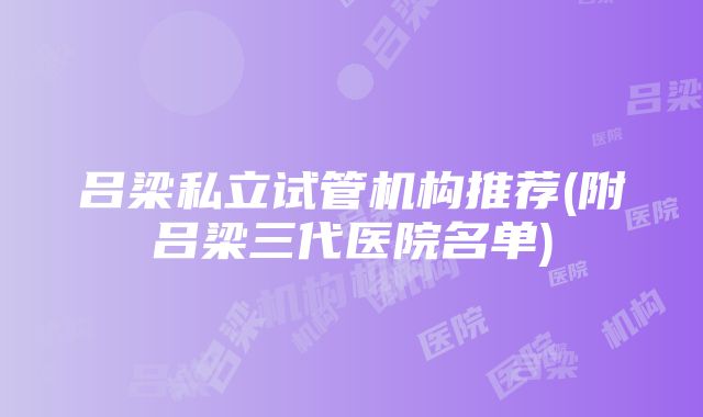 吕梁私立试管机构推荐(附吕梁三代医院名单)