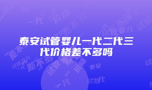 泰安试管婴儿一代二代三代价格差不多吗