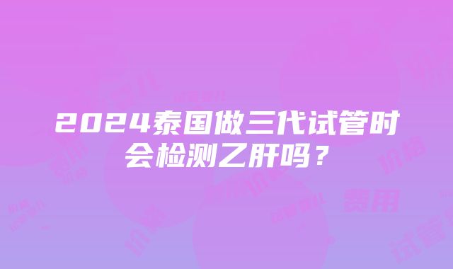 2024泰国做三代试管时会检测乙肝吗？