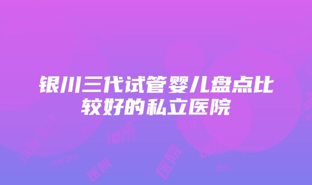 银川三代试管婴儿盘点比较好的私立医院