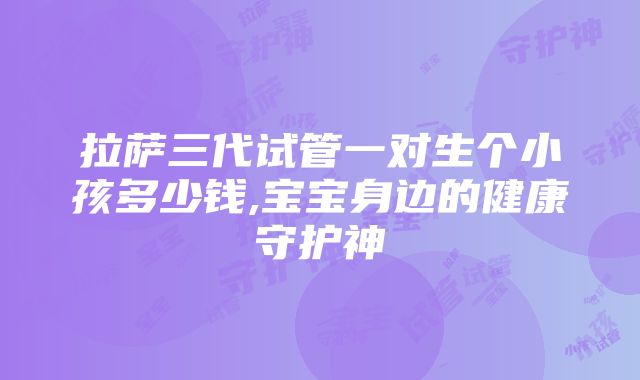 拉萨三代试管一对生个小孩多少钱,宝宝身边的健康守护神