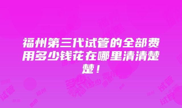 福州第三代试管的全部费用多少钱花在哪里清清楚楚！