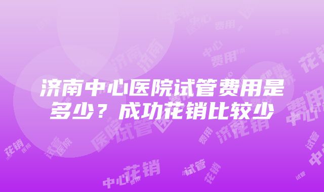 济南中心医院试管费用是多少？成功花销比较少