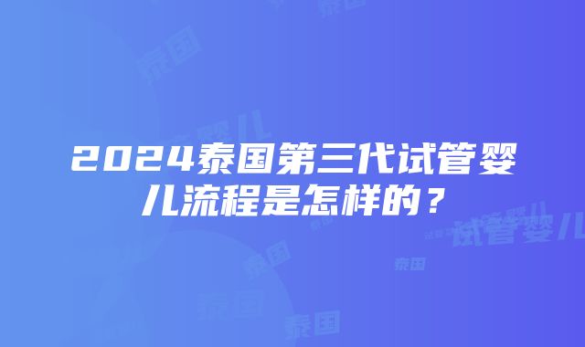 2024泰国第三代试管婴儿流程是怎样的？