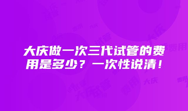 大庆做一次三代试管的费用是多少？一次性说清！