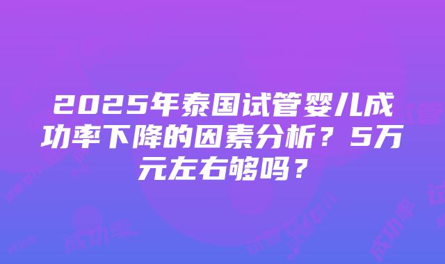 2025年泰国试管婴儿成功率下降的因素分析？5万元左右够吗？