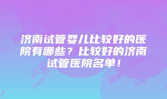 济南试管婴儿比较好的医院有哪些？比较好的济南试管医院名单！