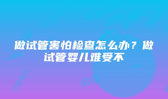 做试管害怕检查怎么办？做试管婴儿难受不