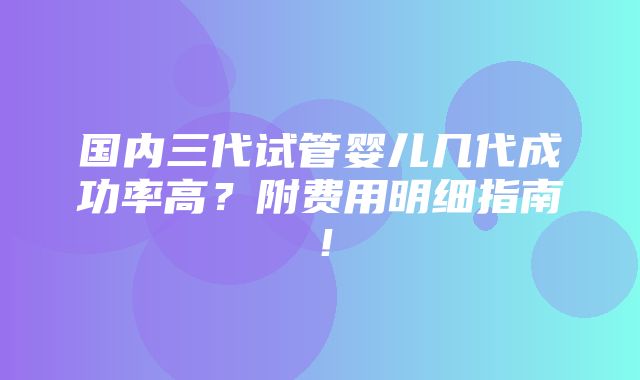 国内三代试管婴儿几代成功率高？附费用明细指南！