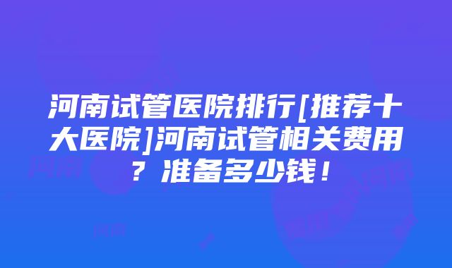 河南试管医院排行[推荐十大医院]河南试管相关费用？准备多少钱！