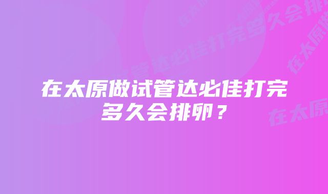 在太原做试管达必佳打完多久会排卵？