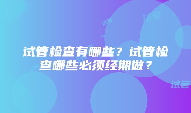 试管检查有哪些？试管检查哪些必须经期做？